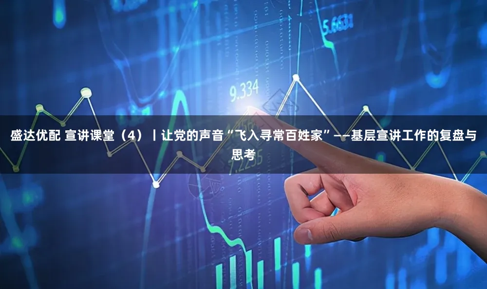 盛达优配 宣讲课堂（4）丨让党的声音“飞入寻常百姓家”——基层宣讲工作的复盘与思考