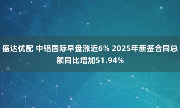 盛达优配 中铝国际早盘涨近6% 2025年新签合同总额同比增加51.94%
