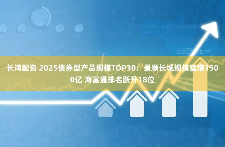 长鸿配资 2025债券型产品规模TOP30：景顺长城规模猛增1500亿 海富通排名跃升18位