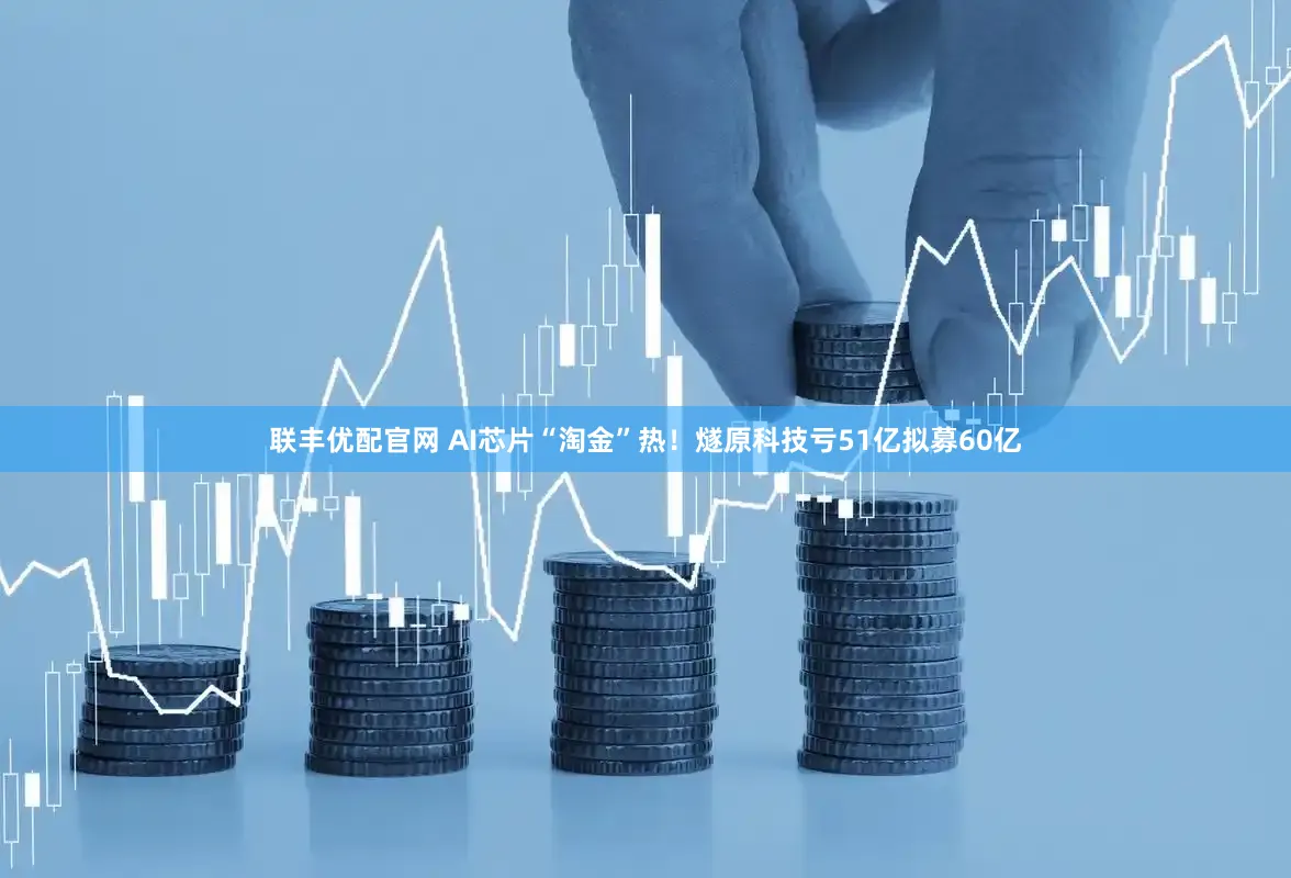 联丰优配官网 AI芯片“淘金”热！燧原科技亏51亿拟募60亿