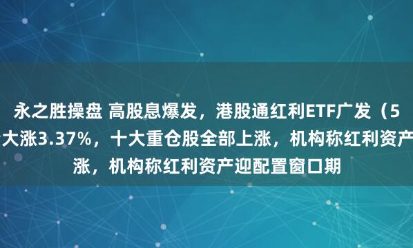永之胜操盘 高股息爆发，港股通红利ETF广发（520900）放量大涨3.37%，十大重仓股全部上涨，机构称红利资产迎配置窗口期