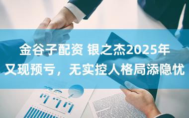 金谷子配资 银之杰2025年又现预亏，无实控人格局添隐忧