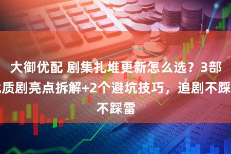 大御优配 剧集扎堆更新怎么选？3部优质剧亮点拆解+2个避坑技巧，追剧不踩雷