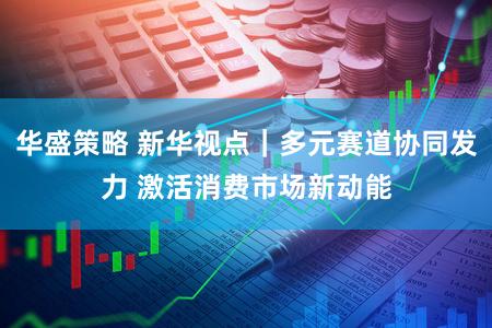 华盛策略 新华视点｜多元赛道协同发力 激活消费市场新动能