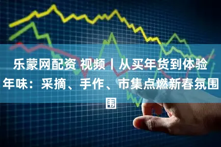 乐蒙网配资 视频丨从买年货到体验年味：采摘、手作、市集点燃新春氛围