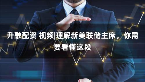 升融配资 视频|理解新美联储主席，你需要看懂这段
