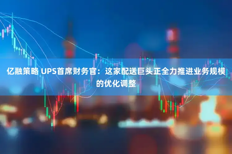 亿融策略 UPS首席财务官：这家配送巨头正全力推进业务规模的优化调整