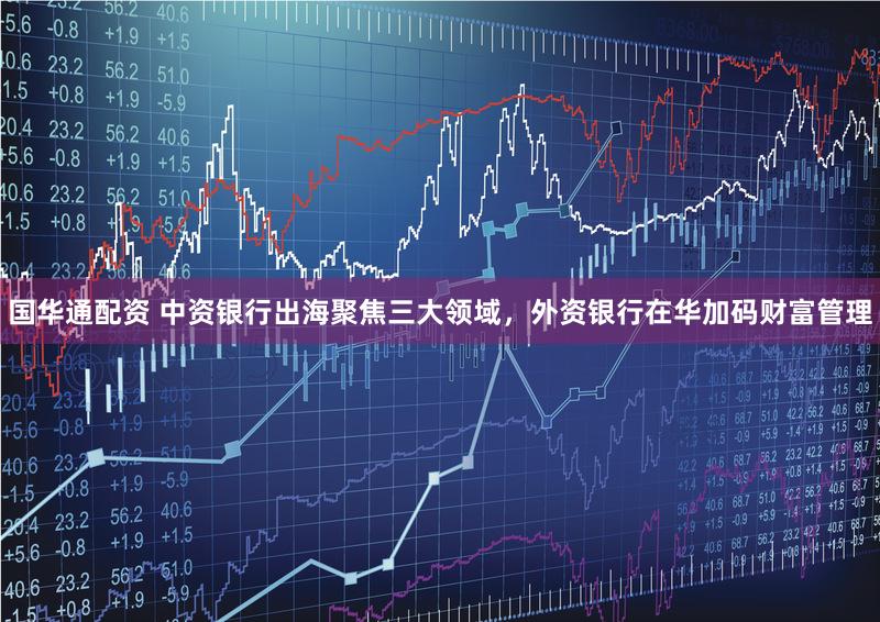 国华通配资 中资银行出海聚焦三大领域，外资银行在华加码财富管理