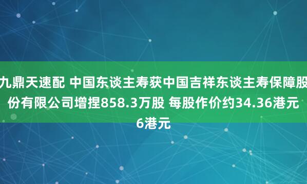 九鼎天速配 中国东谈主寿获中国吉祥东谈主寿保障股份有限公司增捏858.3万股 每股作价约34.36港元
