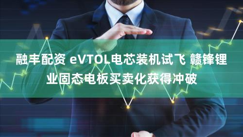 融丰配资 eVTOL电芯装机试飞 赣锋锂业固态电板买卖化获得冲破