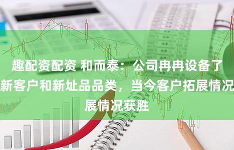 趣配资配资 和而泰：公司冉冉设备了更多新客户和新址品品类，当今客户拓展情况获胜