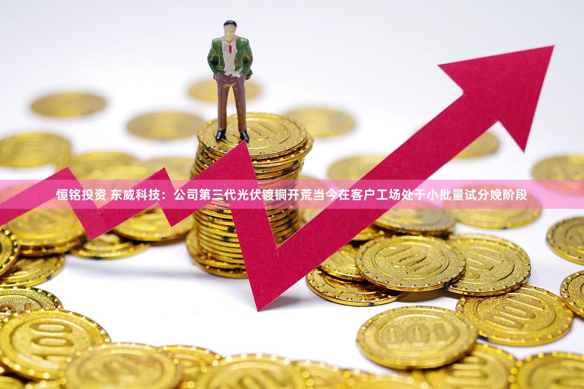 恒铭投资 东威科技：公司第三代光伏镀铜开荒当今在客户工场处于小批量试分娩阶段