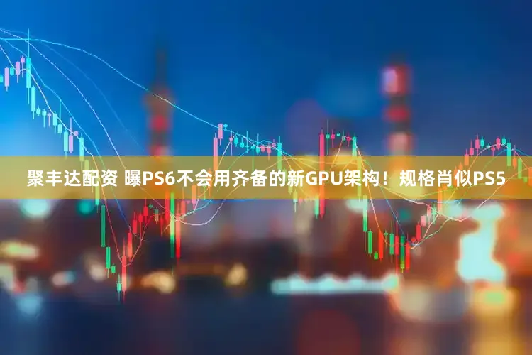 聚丰达配资 曝PS6不会用齐备的新GPU架构！规格肖似PS5