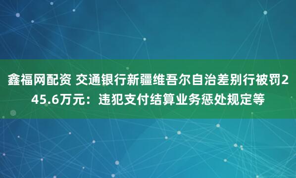 鑫福网配资 交通银行新疆维吾尔自治差别行被罚245.6万元：违犯支付结算业务惩处规定等