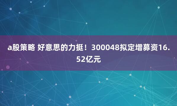 a股策略 好意思的力挺！300048拟定增募资16.52亿元