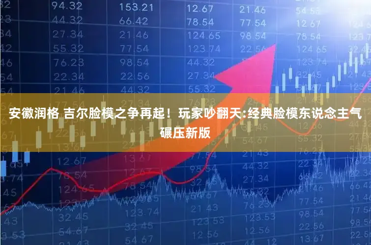 安徽润格 吉尔脸模之争再起！玩家吵翻天:经典脸模东说念主气碾压新版