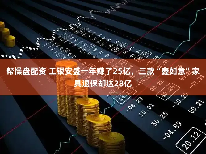 帮操盘配资 工银安盛一年赚了25亿，三款“鑫如意”家具退保却达28亿
