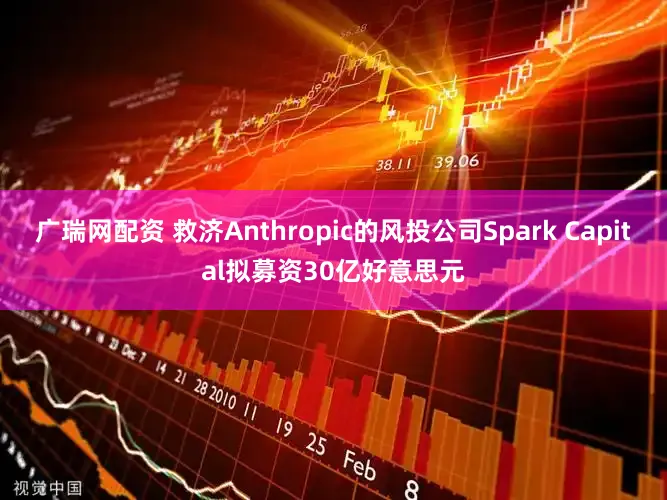 广瑞网配资 救济Anthropic的风投公司Spark Capital拟募资30亿好意思元