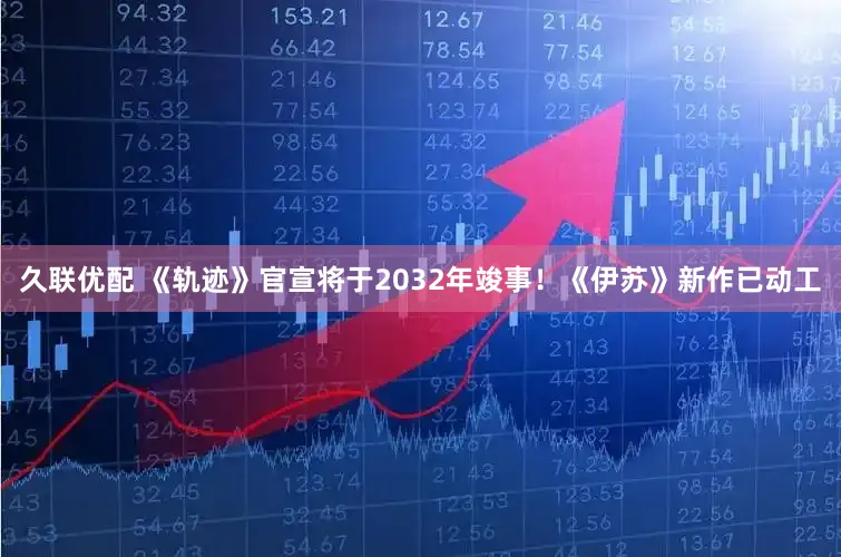 久联优配 《轨迹》官宣将于2032年竣事！《伊苏》新作已动工