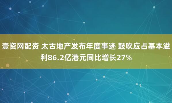 壹资网配资 太古地产发布年度事迹 鼓吹应占基本溢利86.2亿港元同比增长27%
