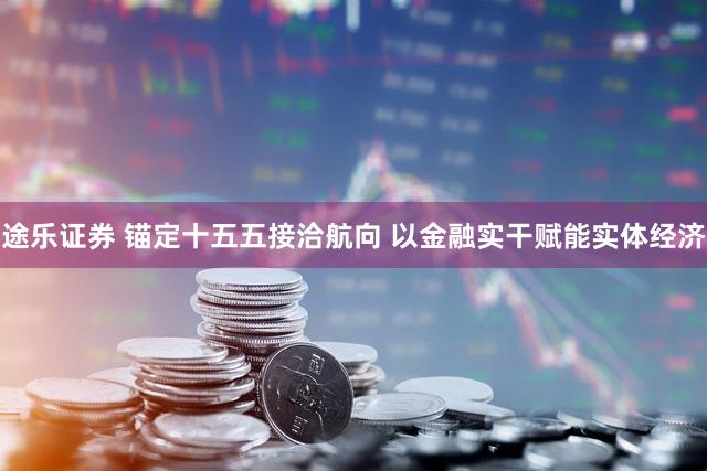 途乐证券 锚定十五五接洽航向 以金融实干赋能实体经济