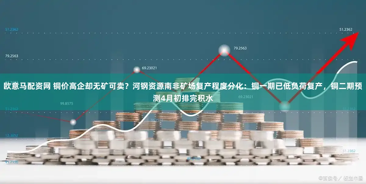 欧意马配资网 铜价高企却无矿可卖?河钢资源南非矿场复产程度分化:铜一期已低负荷复产,铜二期预测4月初排完积水