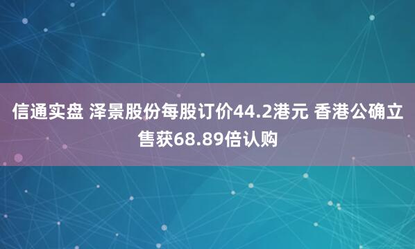 信通实盘 泽景股份每股订价44.2港元 香港公确立售获68.89倍认购
