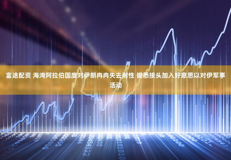 富途配资 海湾阿拉伯国度对伊朗冉冉失去耐性 据悉接头加入好意思以对伊军事活动