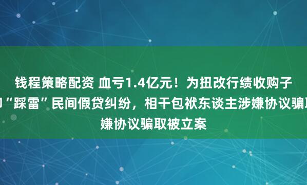 钱程策略配资 血亏1.4亿元！为扭改行绩收购子公司，却“踩雷”民间假贷纠纷，相干包袱东谈主涉嫌协议骗取被立案