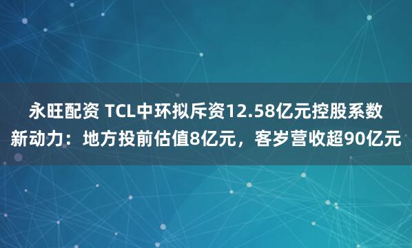 永旺配资 TCL中环拟斥资12.58亿元控股系数新动力：地方投前估值8亿元，客岁营收超90亿元