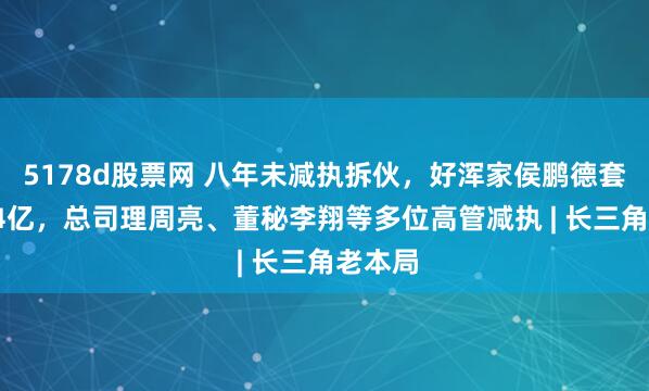 5178d股票网 八年未减执拆伙，好浑家侯鹏德套现2.74亿，总司理周亮、董秘李翔等多位高管减执 | 长三角老本局