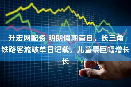 升宏网配资 明朗假期首日，长三角铁路客流破单日记载，儿童票巨幅增长