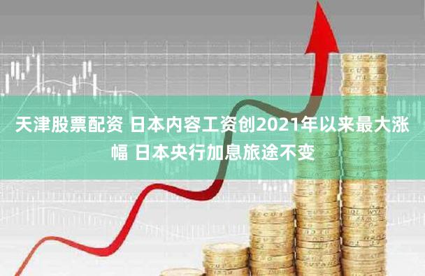天津股票配资 日本内容工资创2021年以来最大涨幅 日本央行加息旅途不变