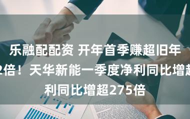 乐融配配资 开年首季赚超旧年全年的2倍！天华新能一季度净利同比增超275倍
