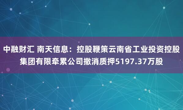 中融财汇 南天信息：控股鞭策云南省工业投资控股集团有限牵累公司撤消质押5197.37万股