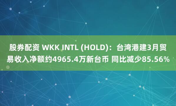 股券配资 WKK INTL (HOLD)：台湾港建3月贸易收入净额约4965.4万新台币 同比减少85.56%