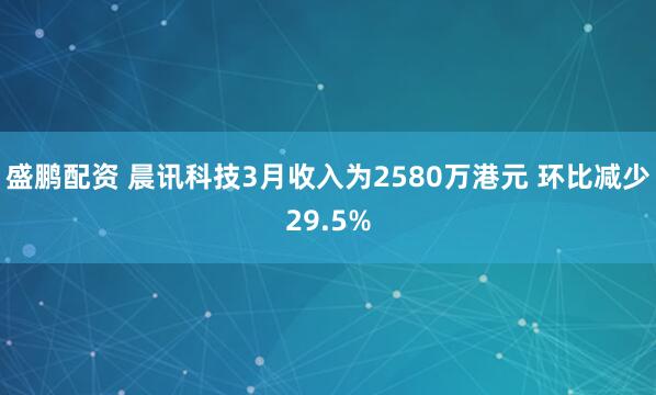盛鹏配资 晨讯科技3月收入为2580万港元 环比减少29.5%