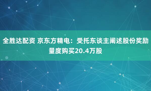 全胜达配资 京东方精电：受托东谈主阐述股份奖励量度购买20.4万股