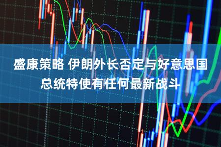 盛康策略 伊朗外长否定与好意思国总统特使有任何最新战斗