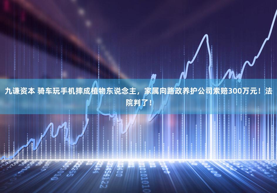 九谦资本 骑车玩手机摔成植物东说念主，家属向路政养护公司索赔300万元！法院判了！