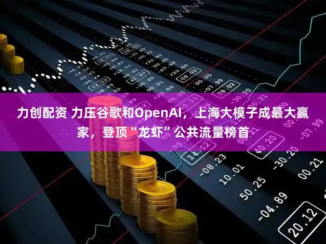 力创配资 力压谷歌和OpenAI，上海大模子成最大赢家，登顶“龙虾”公共流量榜首