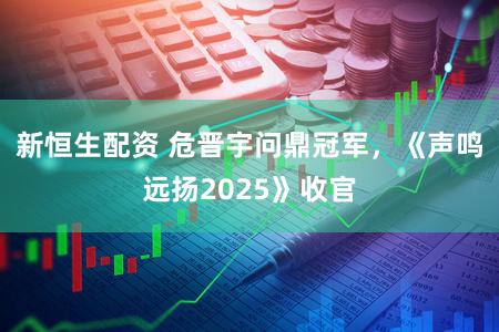 新恒生配资 危晋宇问鼎冠军,《声鸣远扬2025》收官