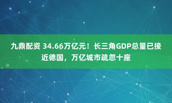 九鼎配资 34.66万亿元!长三角GDP总量已接近德国,万亿城市疏忽十座
