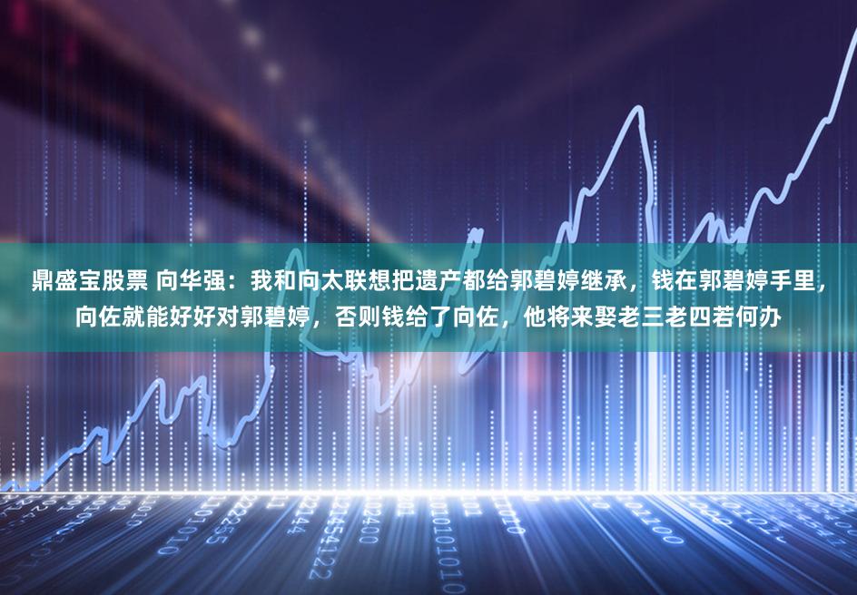 鼎盛宝股票 向华强:我和向太联想把遗产都给郭碧婷继承,钱在郭碧婷手里,向佐就能好好对郭碧婷,否则钱给了向佐,他将来娶老三老四若何办