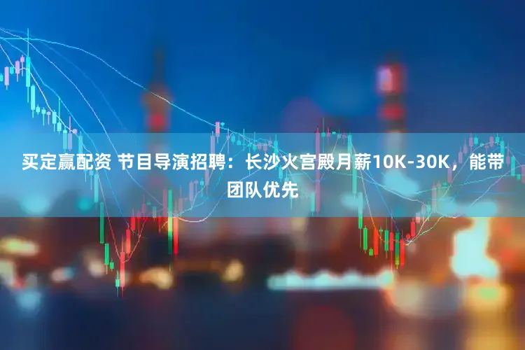 买定赢配资 节目导演招聘:长沙火宫殿月薪10K-30K,能带团队优先