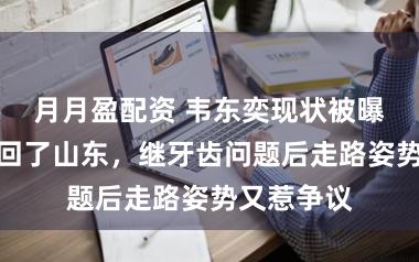 月月盈配资 韦东奕现状被曝光！过年回了山东，继牙齿问题后走路姿势又惹争议