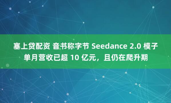 塞上贷配资 音书称字节 Seedance 2.0 模子单月营收已超 10 亿元，且仍在爬升期