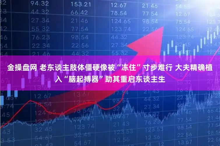 金操盘网 老东谈主肢体僵硬像被“冻住”寸步难行 大夫精确植入“脑起搏器”助其重启东谈主生