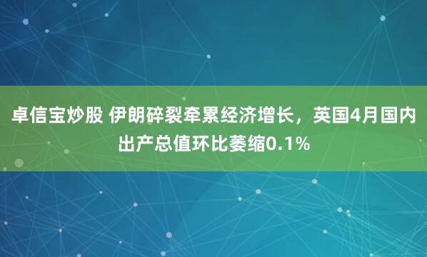 卓信宝炒股 伊朗碎裂牵累经济增长，英国4月国内出产总值环比萎缩0.1%