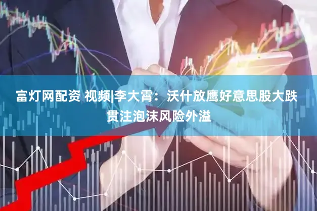 富灯网配资 视频|李大霄：沃什放鹰好意思股大跌 贯注泡沫风险外溢